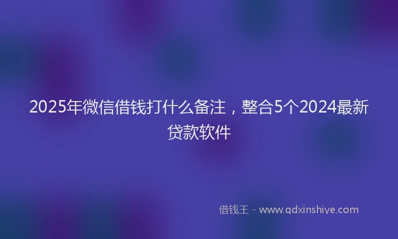 2025年微信借钱打什么备注，整合5个2024最新贷款软件