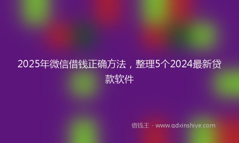 2025年微信借钱正确方法，整理5个2024最新贷款软件