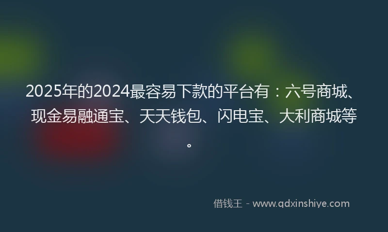 2025年的2024最容易下款的平台有：六号商城、现金易融通宝、天天钱包、闪电宝、大利商城等。