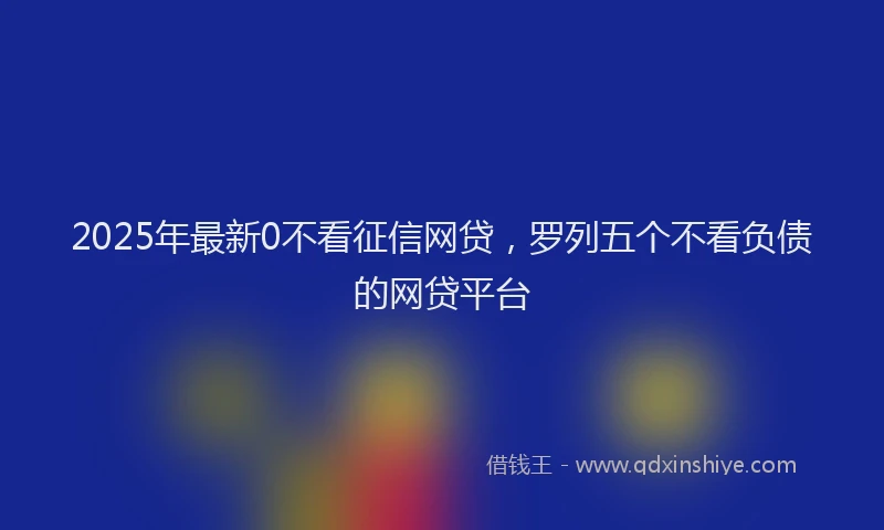 2025年最新0不看征信网贷，罗列五个不看负债的网贷平台
