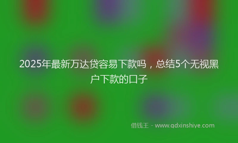 2025年最新万达贷容易下款吗，总结5个无视黑户下款的口子
