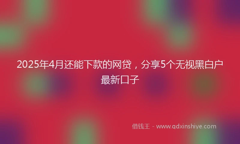 2025年4月还能下款的网贷，分享5个无视黑白户最新口子