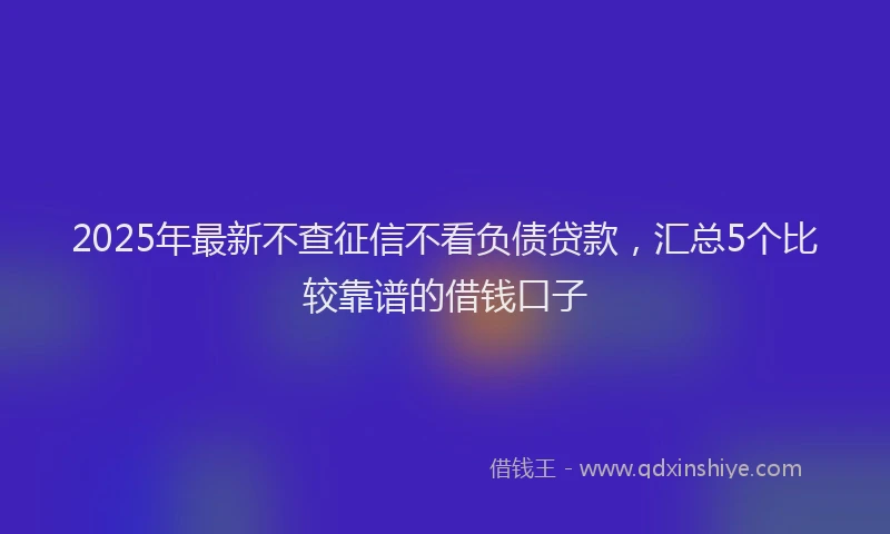 2025年最新不查征信不看负债贷款，汇总5个比较靠谱的借钱口子