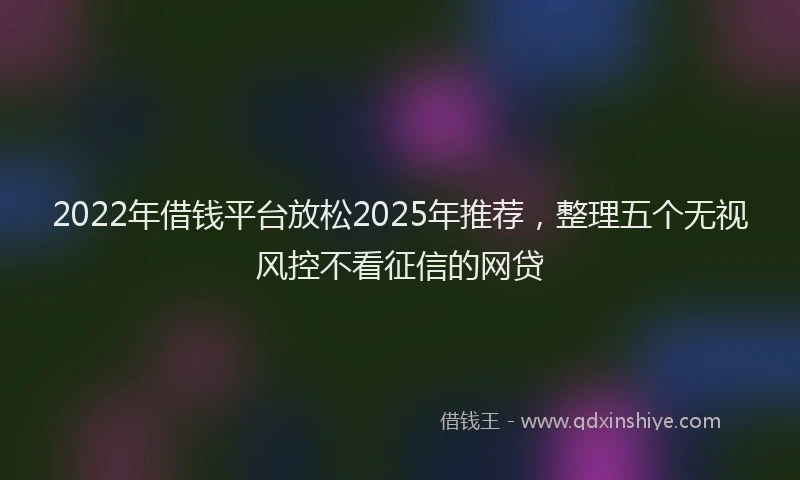 2022年借钱平台放松2025年推荐，整理五个无视风控不看征信的网贷