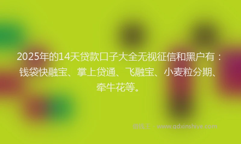 2025年的14天贷款口子大全无视征信和黑户有：钱袋快融宝、掌上贷通、飞融宝、小麦粒分期、牵牛花等。