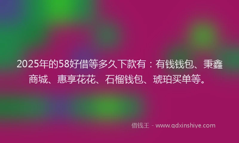2025年的58好借等多久下款有：有钱钱包、秉鑫商城、惠享花花、石榴钱包、琥珀买单等。