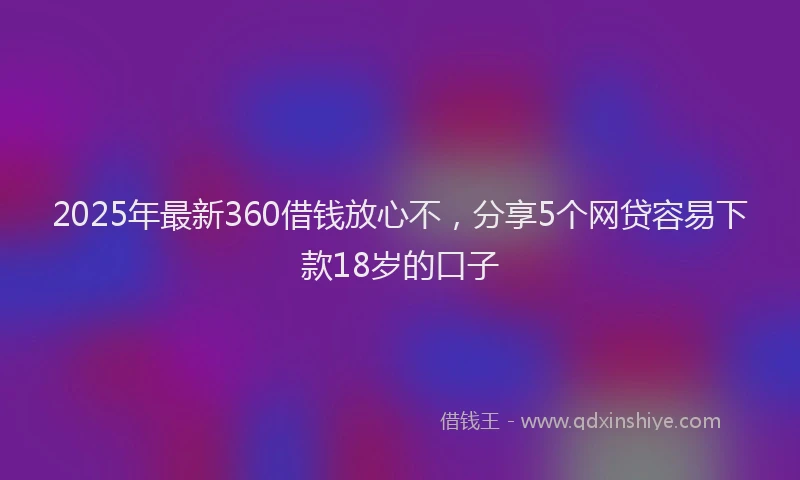 2025年最新360借钱放心不，分享5个网贷容易下款18岁的口子
