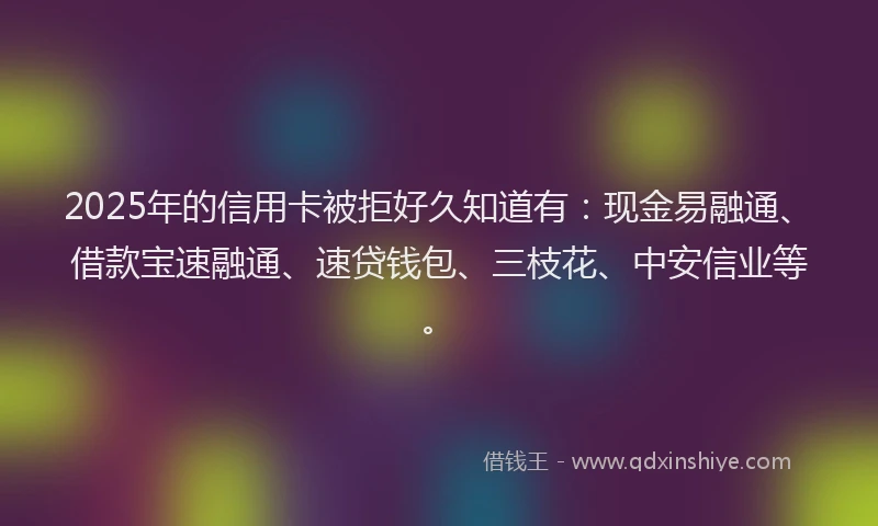 2025年的信用卡被拒好久知道有：现金易融通、借款宝速融通、速贷钱包、三枝花、中安信业等。