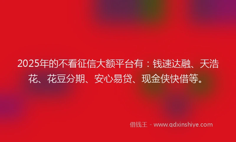 2025年的不看征信大额平台有：钱速达融、天浩花、花豆分期、安心易贷、现金侠快借等。