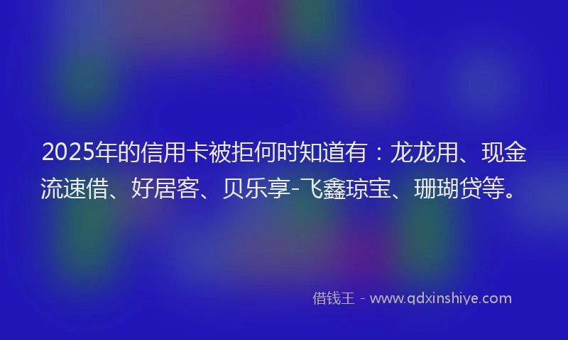 2025年的信用卡被拒何时知道有：龙龙用、现金流速借、好居客、贝乐享-飞鑫琼宝、珊瑚贷等。