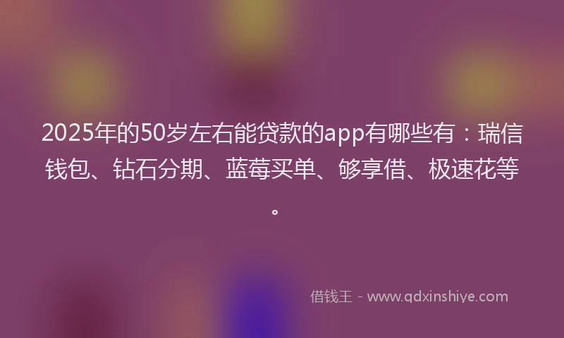2025年的50岁左右能贷款的app有哪些有：瑞信钱包、钻石分期、蓝莓买单、够享借、极速花等。