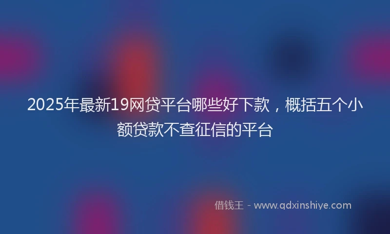 2025年最新19网贷平台哪些好下款，概括五个小额贷款不查征信的平台
