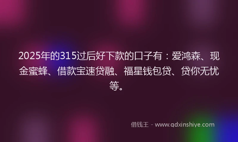 2025年的315过后好下款的口子有：爱鸿森、现金蜜蜂、借款宝速贷融、福星钱包贷、贷你无忧等。