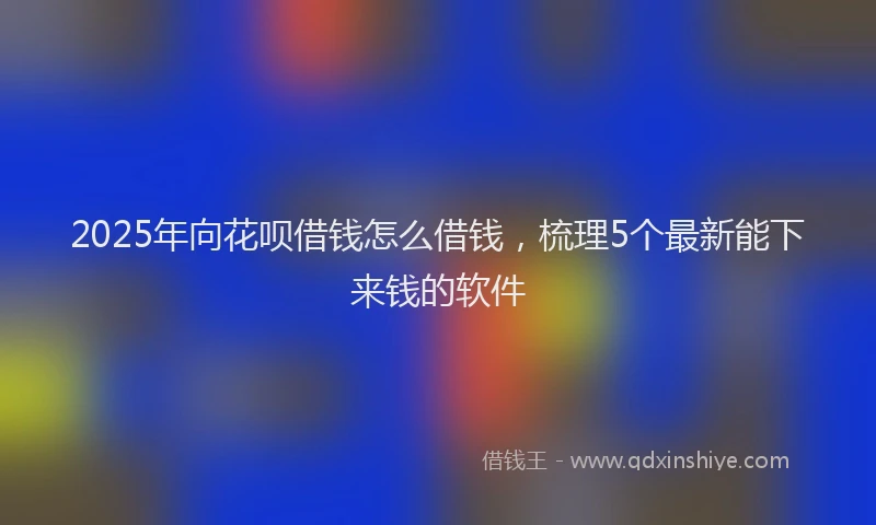 2025年向花呗借钱怎么借钱，梳理5个最新能下来钱的软件