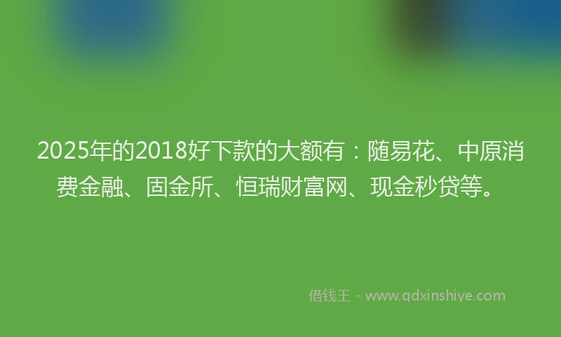 2025年的2018好下款的大额有：随易花、中原消费金融、固金所、恒瑞财富网、现金秒贷等。