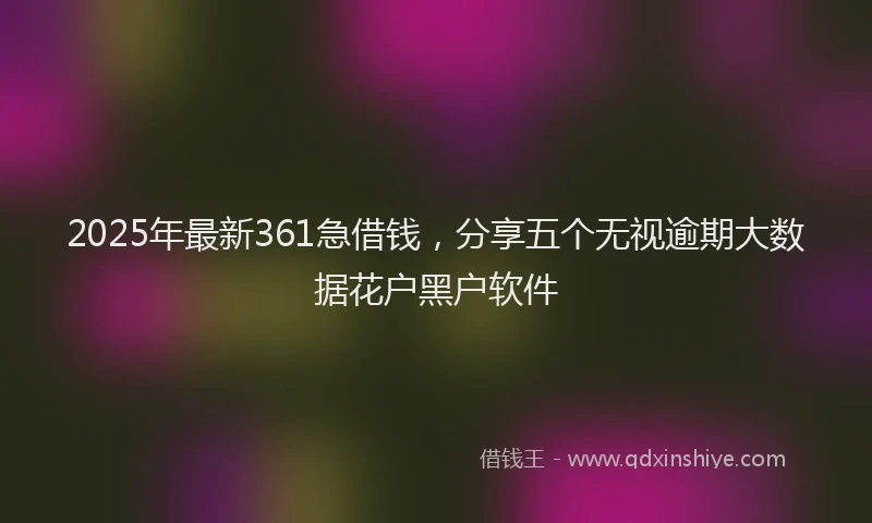 2025年最新361急借钱，分享五个无视逾期大数据花户黑户软件