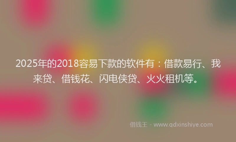 2025年的2018容易下款的软件有：借款易行、我来贷、借钱花、闪电侠贷、火火租机等。