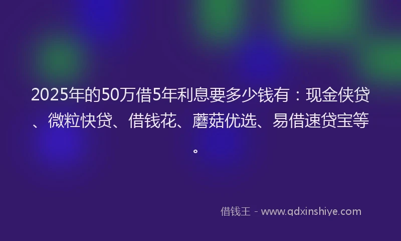 2025年的50万借5年利息要多少钱有：现金侠贷、微粒快贷、借钱花、蘑菇优选、易借速贷宝等。
