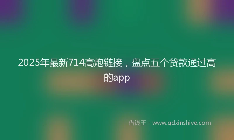2025年最新714高炮链接，盘点五个贷款通过高的app