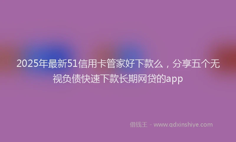 2025年最新51信用卡管家好下款么，分享五个无视负债快速下款长期网贷的app