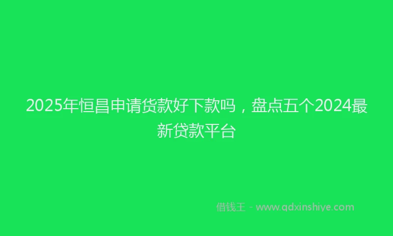 2025年恒昌申请货款好下款吗，盘点五个2024最新贷款平台