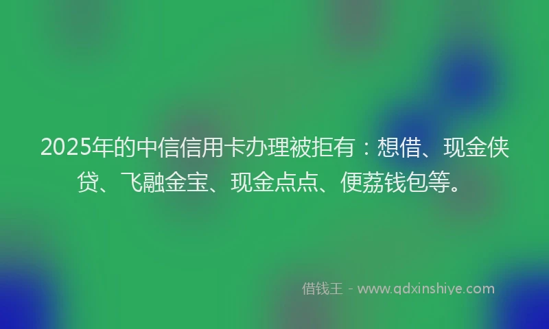 2025年的中信信用卡办理被拒有：想借、现金侠贷、飞融金宝、现金点点、便荔钱包等。