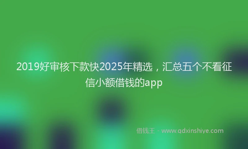 2019好审核下款快2025年精选，汇总五个不看征信小额借钱的app