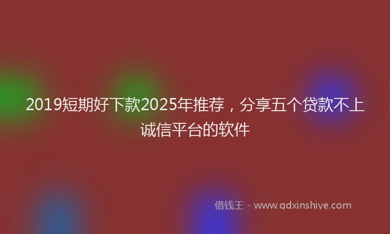 2019短期好下款2025年推荐,分享五个贷款不上诚信平台的软件