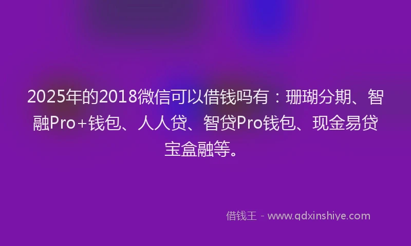 2025年的2018微信可以借钱吗有：珊瑚分期、智融Pro+钱包、人人贷、智贷Pro钱包、现金易贷宝盒融等。