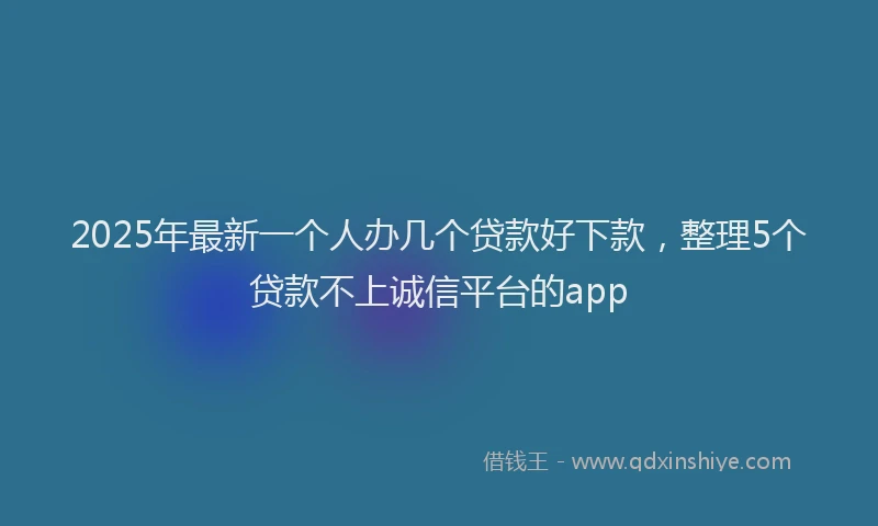 2025年最新一个人办几个贷款好下款，整理5个贷款不上诚信平台的app