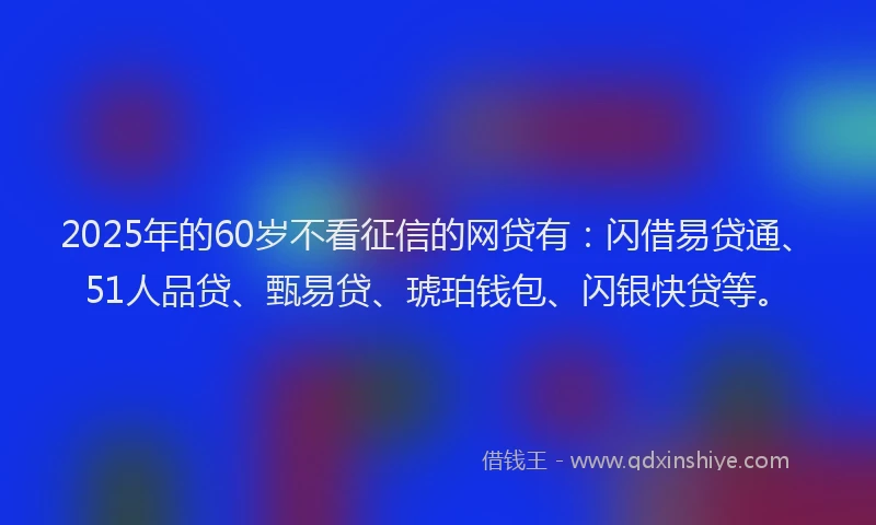 2025年的60岁不看征信的网贷有：闪借易贷通、51人品贷、甄易贷、琥珀钱包、闪银快贷等。