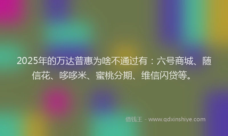 2025年的万达普惠为啥不通过有：六号商城、随信花、哆哆米、蜜桃分期、维信闪贷等。