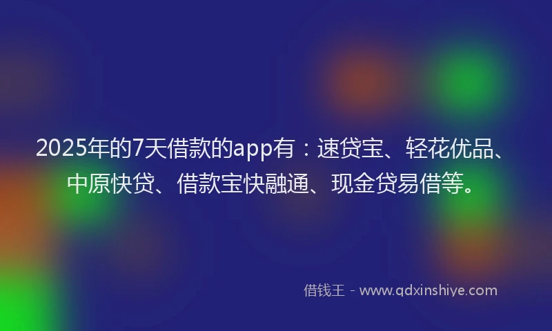 2025年的7天借款的app有：速贷宝、轻花优品、中原快贷、借款宝快融通、现金贷易借等。