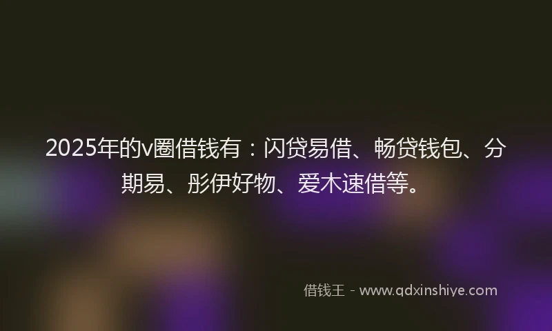 2025年的v圈借钱有：闪贷易借、畅贷钱包、分期易、彤伊好物、爱木速借等。