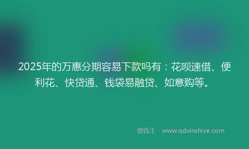 2025年的万惠分期容易下款吗有：花呗速借、便利花、快贷通、钱袋易融贷、如意购等。