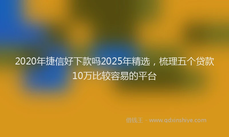 2020年捷信好下款吗2025年精选，梳理五个贷款10万比较容易的平台