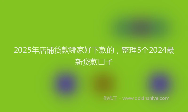 2025年店铺贷款哪家好下款的，整理5个2024最新贷款口子