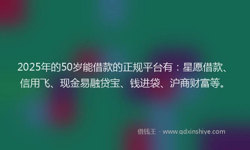 2025年的50岁能借款的正规平台有：星愿借款、信用飞、现金易融贷宝、钱进袋、沪商财富等。
