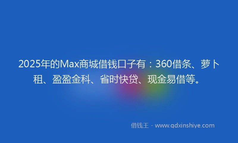 2025年的Max商城借钱口子有：360借条、萝卜租、盈盈金科、省时快贷、现金易借等。