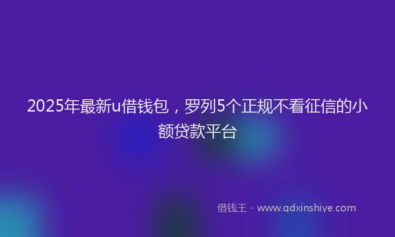 2025年最新u借钱包，罗列5个正规不看征信的小额贷款平台