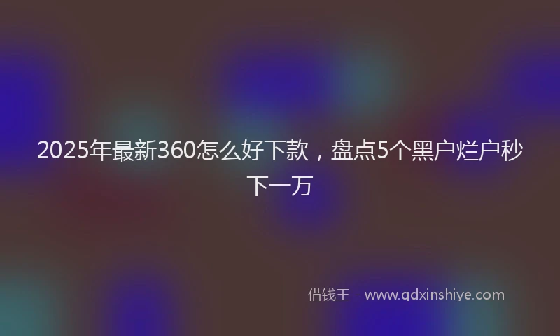 2025年最新360怎么好下款，盘点5个黑户烂户秒下一万