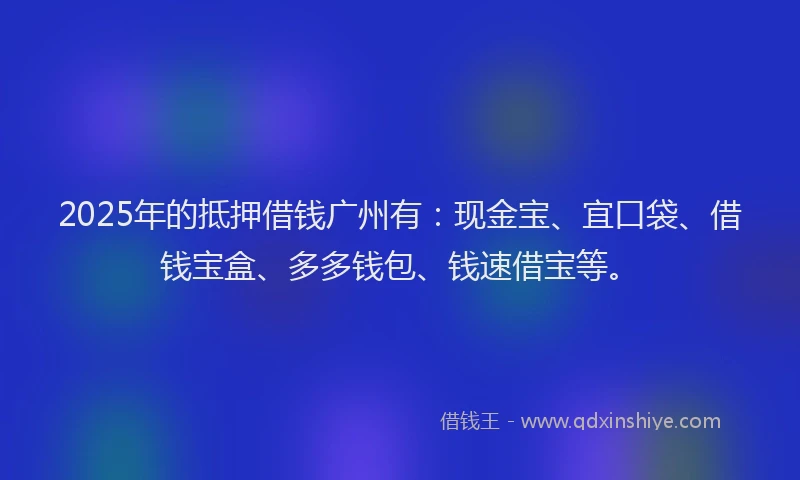 2025年的抵押借钱广州有：现金宝、宜口袋、借钱宝盒、多多钱包、钱速借宝等。