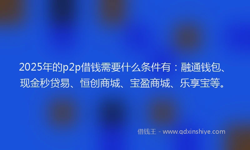 2025年的p2p借钱需要什么条件有：融通钱包、现金秒贷易、恒创商城、宝盈商城、乐享宝等。