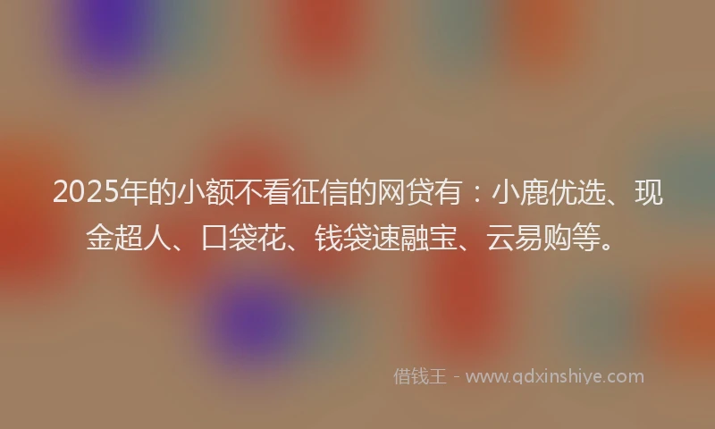 2025年的小额不看征信的网贷有：小鹿优选、现金超人、口袋花、钱袋速融宝、云易购等。