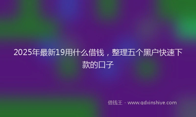 2025年最新19用什么借钱，整理五个黑户快速下款的口子