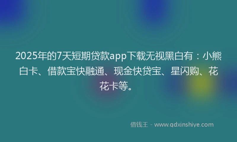 2025年的7天短期贷款app下载无视黑白有：小熊白卡、借款宝快融通、现金快贷宝、星闪购、花花卡等。