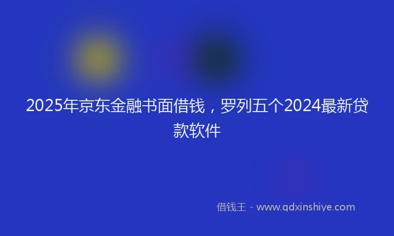 2025年京东金融书面借钱，罗列五个2024最新贷款软件