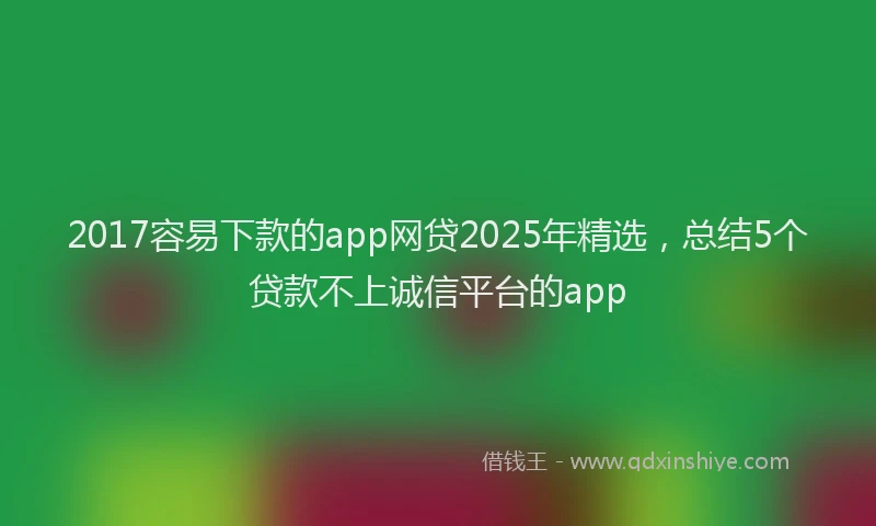 2017容易下款的app网贷2025年精选，总结5个贷款不上诚信平台的app