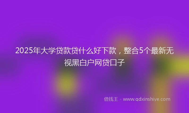 2025年大学贷款贷什么好下款，整合5个最新无视黑白户网贷口子