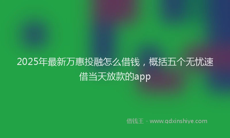 2025年最新万惠投融怎么借钱，概括五个无忧速借当天放款的app